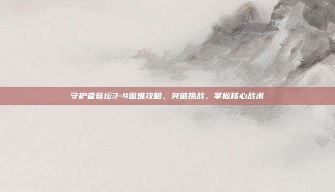 守护者祭坛3-4困难攻略,突破挑战,掌握核心战术
