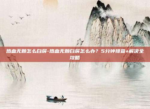 热血无赖怎么白屏-热血无赖白屏怎么办？5分钟排查+解决全攻略