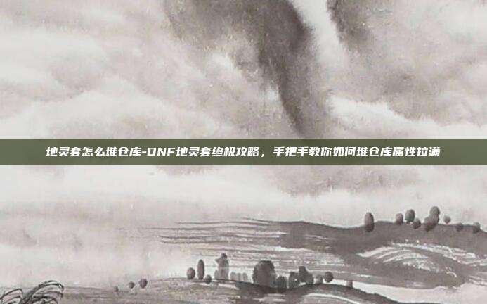 地灵套怎么堆仓库-DNF地灵套终极攻略，手把手教你如何堆仓库属性拉满
