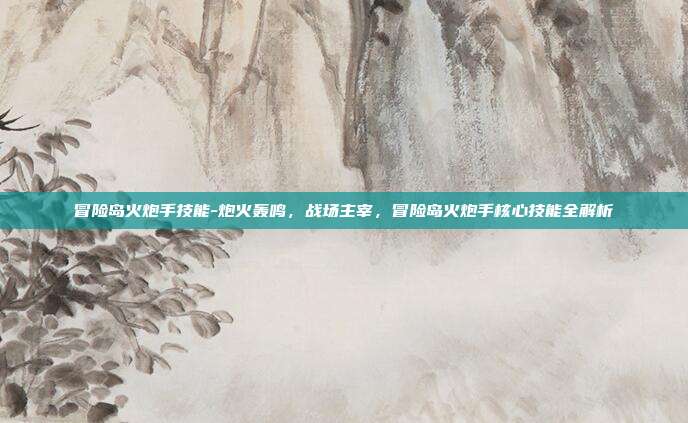 冒险岛火炮手技能-炮火轰鸣,战场主宰,冒险岛火炮手核心技能全解析