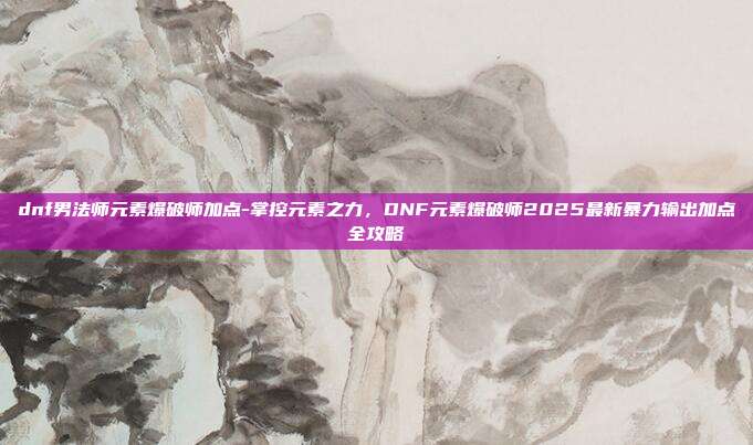 dnf男法师元素爆破师加点-掌控元素之力，DNF元素爆破师2025最新暴力输出加点全攻略