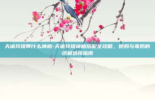 天谕玲珑带什么神格-天谕玲珑神格搭配全攻略，奶妈与毒奶的终极选择指南