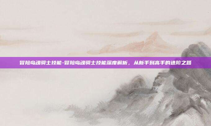 冒险岛魂骑士技能-冒险岛魂骑士技能深度解析，从新手到高手的进阶之路