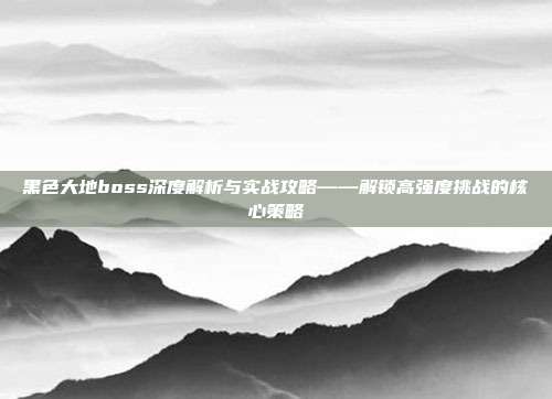 黑色大地boss深度解析与实战攻略——解锁高强度挑战的核心策略