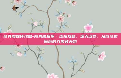 修真魔极传攻略-修真魔极传·终极攻略,逆天改命,从散修到魔帝的九步登天路