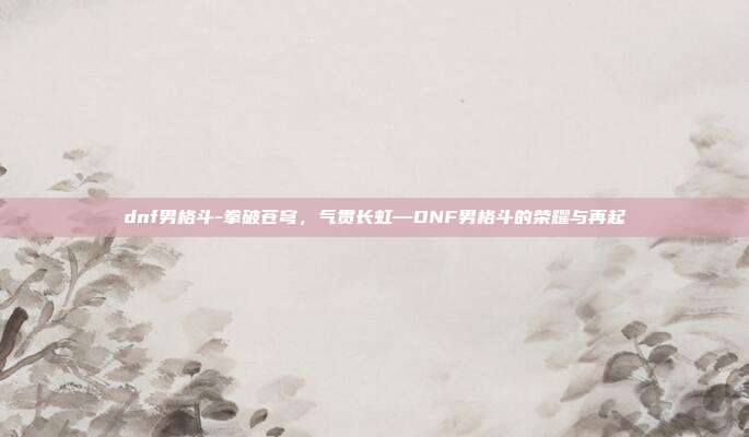 dnf男格斗-拳破苍穹,气贯长虹—DNF男格斗的荣耀与再起