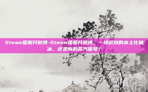 Steam国服开微博-Steam国服开微博,一场迟到的本土化破冰,还是新的蒸汽信号?
