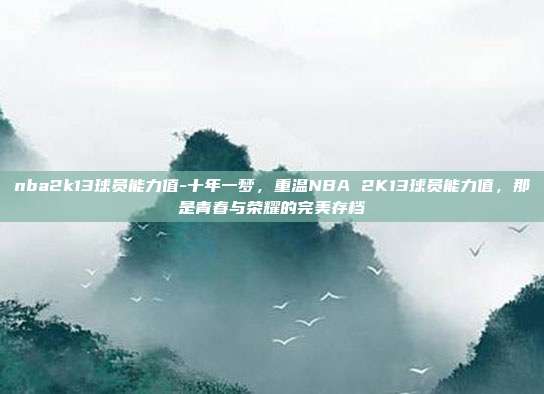 nba2k13球员能力值-十年一梦,重温NBA 2K13球员能力值,那是青春与荣耀的完美存档