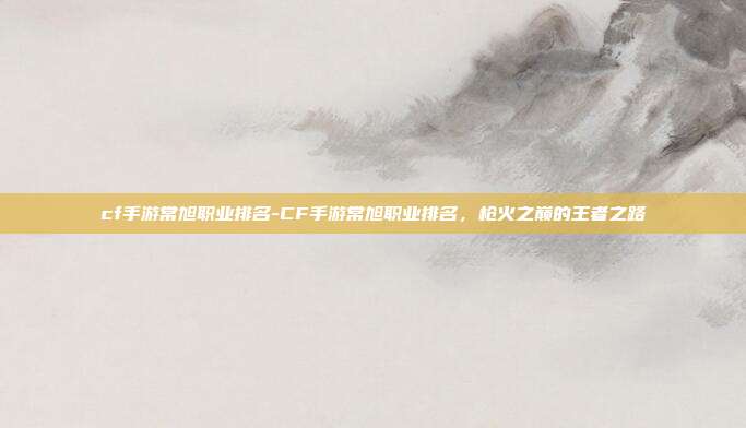 cf手游常旭职业排名-CF手游常旭职业排名，枪火之巅的王者之路