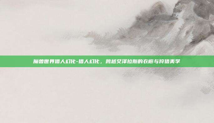 魔兽世界猎人幻化-猎人幻化,跨越艾泽拉斯的衣橱与狩猎美学
