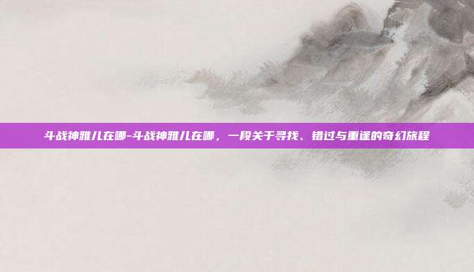 斗战神雅儿在哪-斗战神雅儿在哪,一段关于寻找、错过与重逢的奇幻旅程
