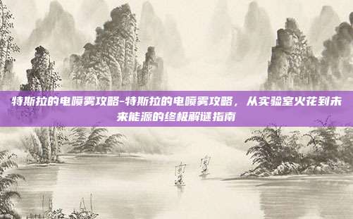 特斯拉的电喷雾攻略-特斯拉的电喷雾攻略,从实验室火花到未来能源的终极解谜指南