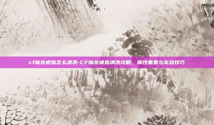 cf魔龙戒指怎么清洗-CF魔龙戒指清洗攻略，属性重置与实战技巧