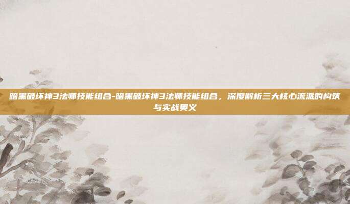 暗黑破坏神3法师技能组合-暗黑破坏神3法师技能组合，深度解析三大核心流派的构筑与实战奥义