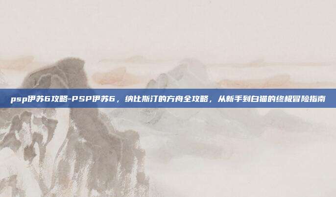 psp伊苏6攻略-PSP伊苏6，纳比斯汀的方舟全攻略，从新手到白猫的终极冒险指南