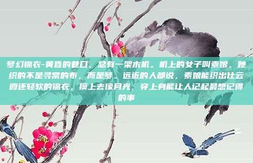 梦幻锦衣-黄昏的巷口,总有一架木机。机上的女子叫素娘,她织的不是寻常的布,而是梦。远近的人都说,素娘能织出比云霞还轻软的锦衣,摸上去像月光,穿上身能让人记起最想记得的事
