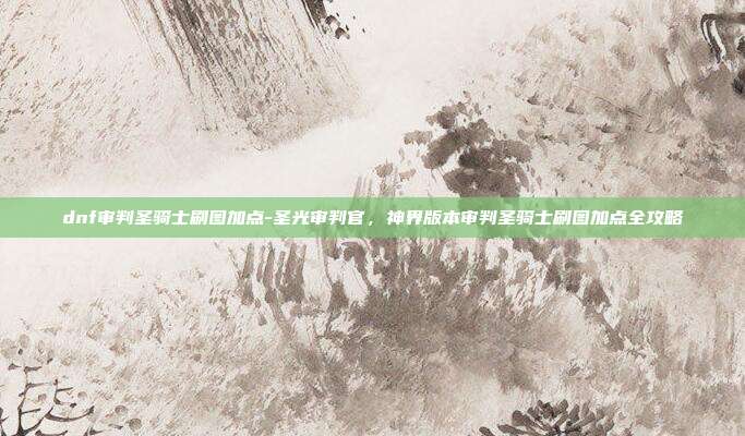dnf审判圣骑士刷图加点-圣光审判官,神界版本审判圣骑士刷图加点全攻略