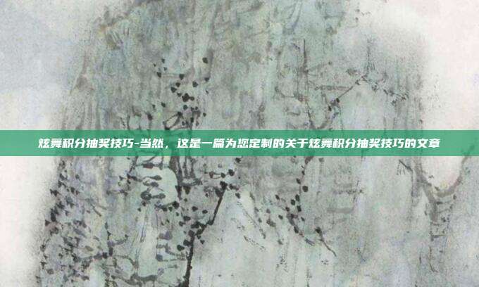 炫舞积分抽奖技巧-当然,这是一篇为您定制的关于炫舞积分抽奖技巧的文章
