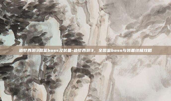 造梦西游3图鉴boss及装备-造梦西游3，全图鉴boss与装备终极攻略