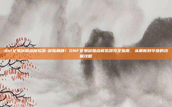 dnf女鬼剑加点模拟器-剑指巅峰!DNF女鬼剑加点模拟器完全指南,从萌新到毕业的终极攻略
