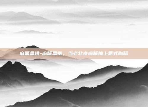 麻酱拿铁-麻酱拿铁,当老北京麻酱撞上意式咖啡