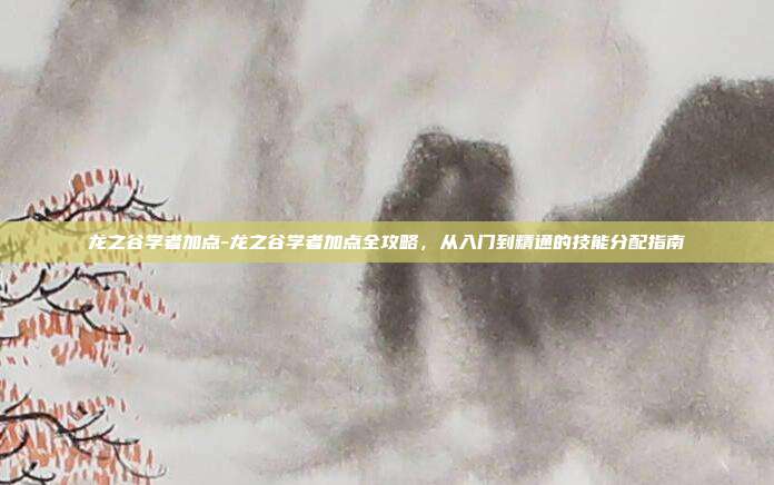 龙之谷学者加点-龙之谷学者加点全攻略,从入门到精通的技能分配指南