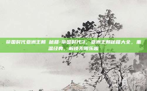 帝国时代亚洲王朝 秘籍-帝国时代3,亚洲王朝秘籍大全,重温经典,解锁无限乐趣