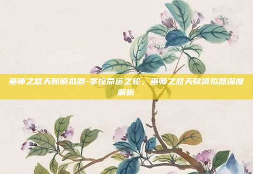 巫师之怒天赋模拟器-掌控命运之轮,巫师之怒天赋模拟器深度解析