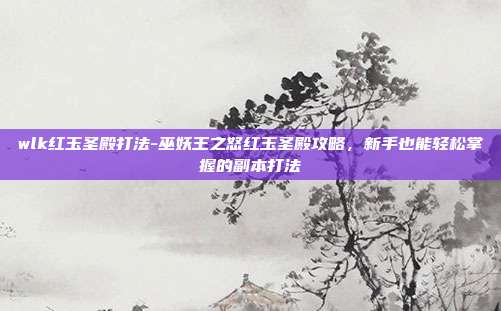 wlk红玉圣殿打法-巫妖王之怒红玉圣殿攻略,新手也能轻松掌握的副本打法