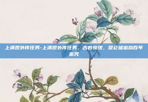 上清观外传任务-上清观外传任务,古卷惊现,昆仑墟追踪百年密咒