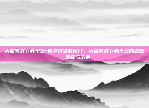 大型游戏下载平台-数字洪流的闸门，大型游戏下载平台的过去、现在与未来