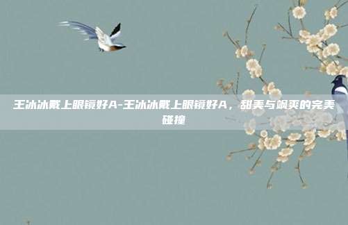 王冰冰戴上眼镜好A-王冰冰戴上眼镜好A,甜美与飒爽的完美碰撞