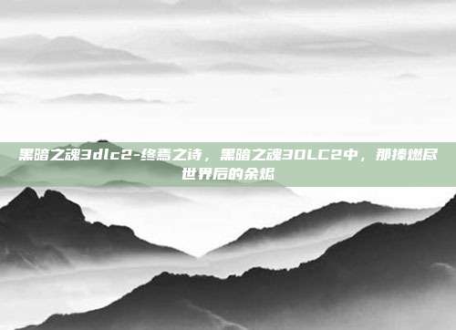 黑暗之魂3dlc2-终焉之诗,黑暗之魂3DLC2中,那捧燃尽世界后的余烬
