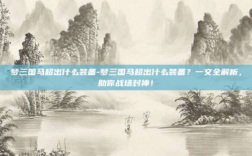 梦三国马超出什么装备-梦三国马超出什么装备？一文全解析，助你战场封神！