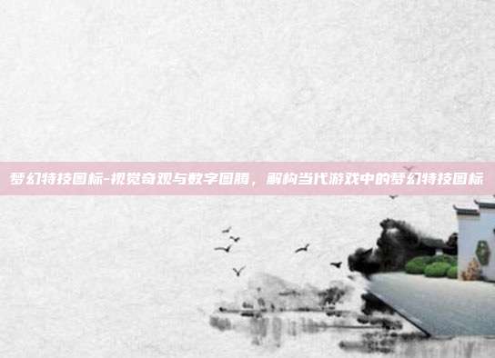 梦幻特技图标-视觉奇观与数字图腾,解构当代游戏中的梦幻特技图标