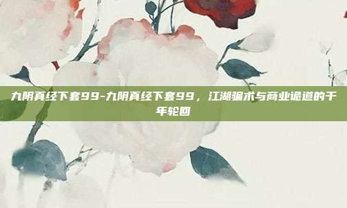 九阴真经下套99-九阴真经下套99,江湖骗术与商业诡道的千年轮回