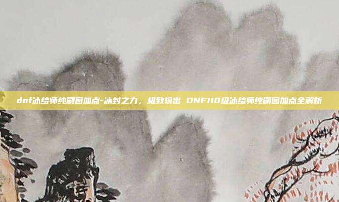 dnf冰结师纯刷图加点-冰封之力,极致输出 DNF110级冰结师纯刷图加点全解析