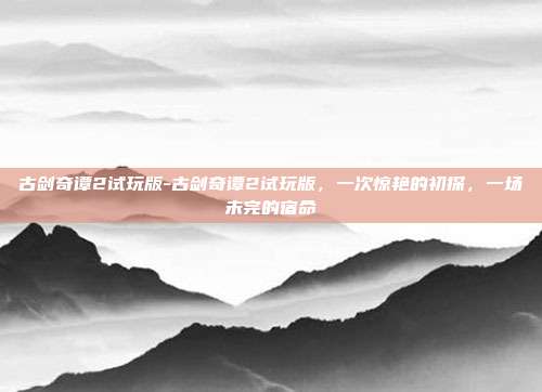 古剑奇谭2试玩版-古剑奇谭2试玩版，一次惊艳的初探，一场未完的宿命