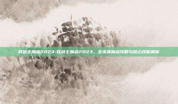驭剑士加点2023-驭剑士加点2023,全流派加点攻略与核心技能解析