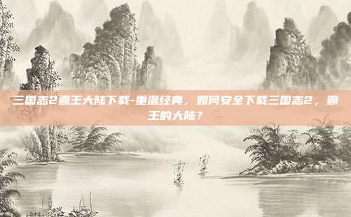 三国志2霸王大陆下载-重温经典，如何安全下载三国志2，霸王的大陆？