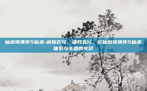 仙剑奇侠传5仙术-剑指苍穹,魂归五行,论仙剑奇侠传5仙术体系与主题的交织