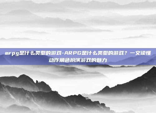 arpg是什么类型的游戏-ARPG是什么类型的游戏?一文读懂动作角色扮演游戏的魅力