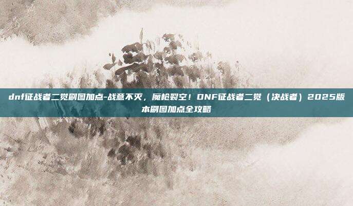 dnf征战者二觉刷图加点-战意不灭,魔枪裂空!DNF征战者二觉(决战者)2025版本刷图加点全攻略