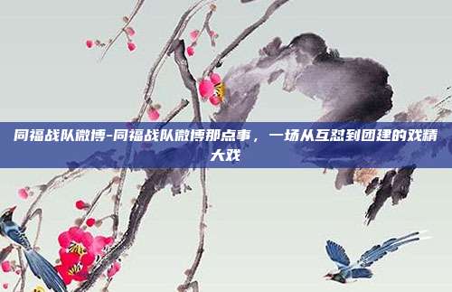 同福战队微博-同福战队微博那点事，一场从互怼到团建的戏精大戏