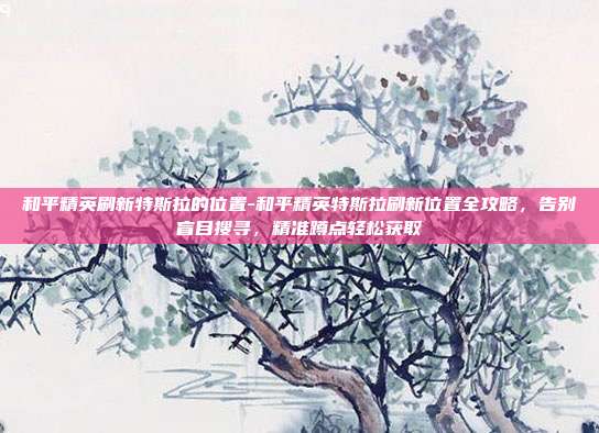 和平精英刷新特斯拉的位置-和平精英特斯拉刷新位置全攻略,告别盲目搜寻,精准蹲点轻松获取