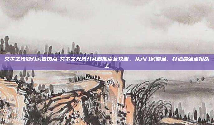 艾尔之光烈刃武者加点-艾尔之光烈刃武者加点全攻略,从入门到精通,打造最强连招战士