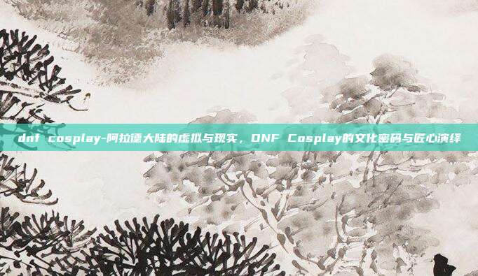 dnf cosplay-阿拉德大陆的虚拟与现实,DNF Cosplay的文化密码与匠心演绎
