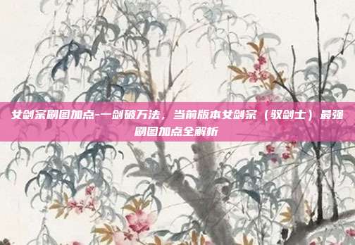 女剑宗刷图加点-一剑破万法,当前版本女剑宗(驭剑士)最强刷图加点全解析