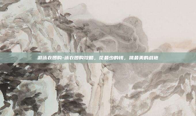 游泳衣团购-泳衣团购攻略,花最少的钱,挑最美的战袍