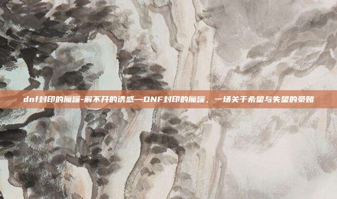 dnf封印的魔罐-解不开的诱惑—DNF封印的魔罐，一场关于希望与失望的豪赌